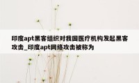 印度apt黑客组织对我国医疗机构发起黑客攻击_印度apt网络攻击被称为